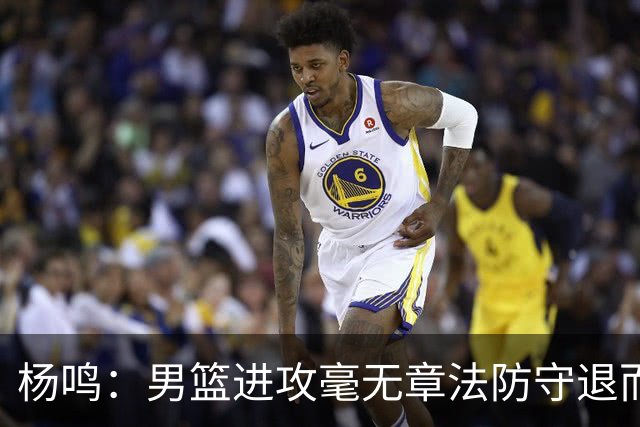 杨鸣：男篮进攻毫无章法防守退而不守 能力&配合&斗志&心态都不行